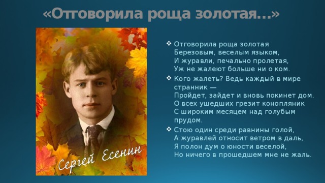 «Отговорила роща золотая…» Отговорила роща золотая  Березовым, веселым языком,  И журавли, печально пролетая,  Уж не жалеют больше ни о ком. Кого жалеть? Ведь каждый в мире странник —  Пройдет, зайдет и вновь покинет дом.  О всех ушедших грезит конопляник  С широким месяцем над голубым прудом. Стою один среди равнины голой,  А журавлей относит ветром в даль,  Я полон дум о юности веселой,  Но ничего в прошедшем мне не жаль. 