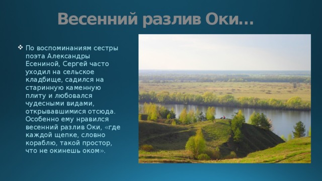 Весенний разлив Оки… По воспоминаниям сестры поэта Александры Есениной, Сергей часто уходил на сельское кладбище, садился на старинную каменную плиту и любовался чудесными видами, открывавшимися отсюда. Особенно ему нравился весенний разлив Оки, «где каждой щепке, словно кораблю, такой простор, что не окинешь оком». 