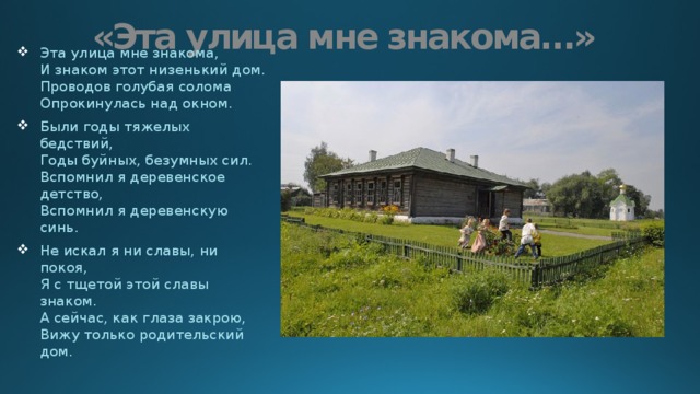 «Эта улица мне знакома…» Эта улица мне знакома,  И знаком этот низенький дом.  Проводов голубая солома  Опрокинулась над окном. Были годы тяжелых бедствий,  Годы буйных, безумных сил.  Вспомнил я деревенское детство,  Вспомнил я деревенскую синь. Не искал я ни славы, ни покоя,  Я с тщетой этой славы знаком.  А сейчас, как глаза закрою,  Вижу только родительский дом. 