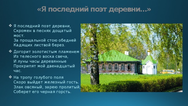 «Я последний поэт деревни…» Я последний поэт деревни,  Скромен в песнях дощатый мост.  За прощальной стою обедней  Кадящих листвой берез. Догорит золотистым пламенем  Из телесного воска свеча,  И луны часы деревянные  Прохрипят мой двенадцатый час. На тропу голубого поля  Скоро выйдет железный гость.  Злак овсяный, зарею пролитый,  Соберет его черная горсть. 
