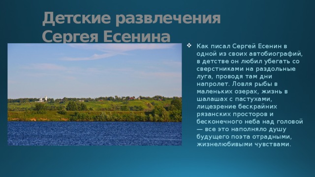 Детские развлечения Сергея Есенина Как писал Сергей Есенин в одной из своих автобиографий, в детстве он любил убегать со сверстниками на раздольные луга, проводя там дни напролет. Ловля рыбы в маленьких озерах, жизнь в шалашах с пастухами, лицезрение бескрайних рязанских просторов и бесконечного неба над головой — все это наполняло душу будущего поэта отрадными, жизнелюбивыми чувствами. 