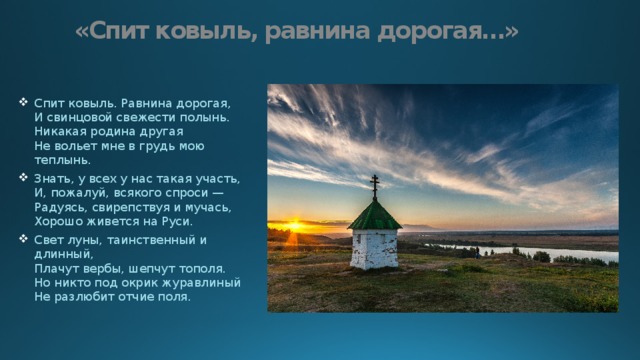 «Спит ковыль, равнина дорогая…» Спит ковыль. Равнина дорогая,  И свинцовой свежести полынь.  Никакая родина другая  Не вольет мне в грудь мою теплынь. Знать, у всех у нас такая участь,  И, пожалуй, всякого спроси —  Радуясь, свирепствуя и мучась,  Хорошо живется на Руси. Свет луны, таинственный и длинный,  Плачут вербы, шепчут тополя.  Но никто под окрик журавлиный  Не разлюбит отчие поля. 