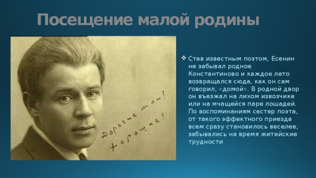 Посещение малой родины Став известным поэтом, Есенин не забывал родное Константиново и каждое лето возвращался сюда, как он сам говорил, «домой». В родной двор он въезжал на лихом извозчике или на мчащейся паре лошадей. По воспоминаниям сестер поэта, от такого эффектного приезда всем сразу становилось веселее, забывались на время житейские трудности 