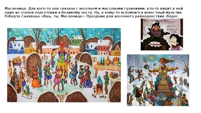 Масленица. Для кого-то она связана с весельем и массовыми гуляниями, кто-то видит в ней один из этапов подготовки к Великому посту. Ну, а кому-то вспомнится известный мультик Роберта Саакянца «Ишь, ты, Масленица». Праздник дня весеннего равноденствия -Верес.   