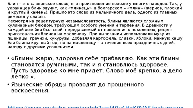 Блин – это славянское слово, его произношение похоже у многих народов. Так, у украинцев блин звучит, как «млинець», в болгарском – «млин» (жернов, плоский и круглый камень). Пришло это слово из мельничного дела, одного из главных ремесел у славян.  Несмотря на рецептурную незамысловатость, блины являются сложным кулинарным блюдом, требующим особого умения и терпения. В древности у каждой хозяйки был свой, передаваемый от поколения к поколению, рецепт приготовления блинов на масленицу. При выпекании использовали муку из пшеницы, гречихи, кукурузы, добавляя картофель, сливки, яблоки, манную кашу. Ели блины круглый год, но на масленицу – в течение всех праздничных дней, наряду с другими угощениями.      «Блины жарю, здоровья себе прибавляю. Как эти блины становятся румяными, так и я становлюсь здоровее. Пусть здоровье ко мне придет. Слово моё крепко, а дело лепко ». Языческие обряды проводят до прощенного воскресенья. https://www.youtube.com/watch?v=f49v4HaK0VA&feature=youtu.be 