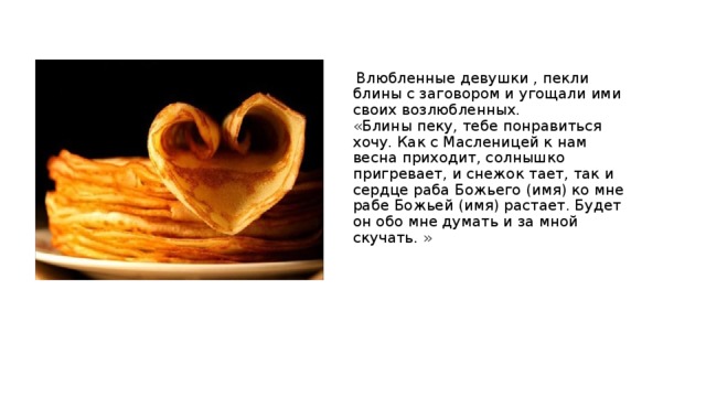  Влюбленные девушки , пекли блины с заговором и угощали ими своих возлюбленных.  «Блины пеку, тебе понравиться хочу. Как с Масленицей к нам весна приходит, солнышко пригревает, и снежок тает, так и сердце раба Божьего (имя) ко мне рабе Божьей (имя) растает. Будет он обо мне думать и за мной скучать. » 