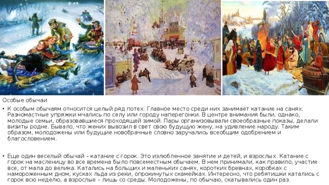 Особые обычаи К особым обычаям относится целый ряд потех. Главное место среди них занимает катание на санях. Разномастные упряжки мчались по селу или городу наперегонки. В центре внимания были, однако, молодые семьи, образовавшиеся проходящей зимой. Пары организовывали своеобразные показы, делали визиты родне. Бывало, что жених вывозил в свет свою будущую жену, на удивление народу. Таким образом, молодожены или будущие новобрачные словно заручались всеобщим одобрением и благословением. Еще один веселый обычай – катание с горок. Это излюбленное занятие и детей, и взрослых. Катание с горок на масленицу во все времена было повсеместным обычаем. В нем принимали, как правило, участие все, от мала до велика. Катались на больших и маленьких санях, коротких бревнах, коробках с намороженным дном, кусках льда из реки, опрокинутых скамейках. Интересно, что ребятишки катались с горок всю неделю, а взрослые – лишь со среды. Молодожены, по обычаю, скатывались один раз. 