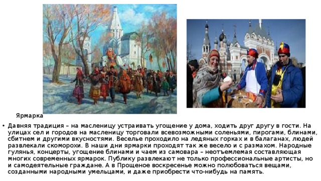  Ярмарка Давняя традиция – на масленицу устраивать угощение у дома, ходить друг другу в гости. На улицах сел и городов на масленицу торговали всевозможными соленьями, пирогами, блинами, сбитнем и другими вкусностями. Веселье проходило на ледяных горках и в балаганах, людей развлекали скоморохи. В наши дни ярмарки проходят так же весело и с размахом. Народные гулянья, концерты, угощение блинами и чаем из самовара – неотъемлемая составляющая многих современных ярмарок. Публику развлекают не только профессиональные артисты, но и самодеятельные граждане. А в Прощеное воскресенье можно полюбоваться вещами, созданными народными умельцами, и даже приобрести что-нибудь на память. 