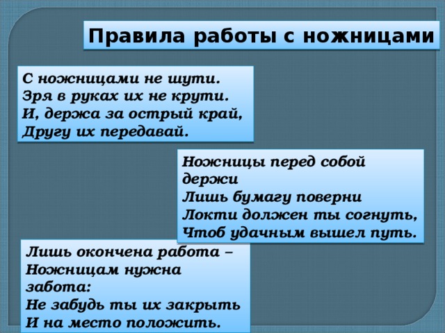 Правила работы с ножницами С ножницами не шути. Зря в руках их не крути. И, держа за острый край, Другу их передавай. Ножницы перед собой держи Лишь бумагу поверни Локти должен ты согнуть, Чтоб удачным вышел путь. Лишь окончена работа – Ножницам нужна забота: Не забудь ты их закрыть И на место положить. 