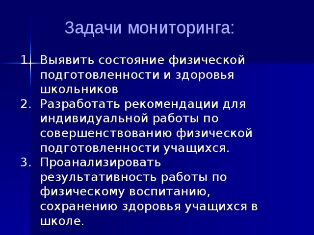  Задачи мониторинга:   1. Выявить состояние физической  подготовленности и здоровья  школьников  2. Разработать рекомендации для  индивидуальной работы по  совершенствованию физической  подготовленности учащихся.  3. Проанализировать  результативность работы по  физическому воспитанию,  сохранению здоровья учащихся в  школе. 