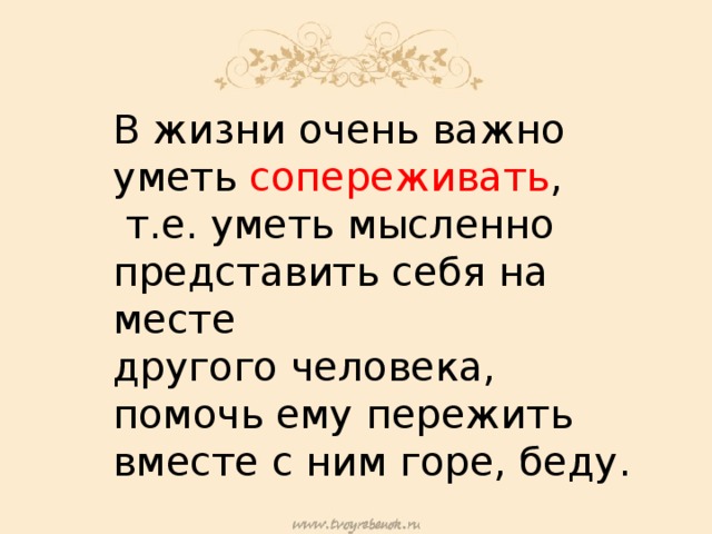 В жизни очень важно уметь сопереживать ,  т.е. уметь мысленно представить себя на месте другого человека, помочь ему пережить вместе с ним горе, беду. 