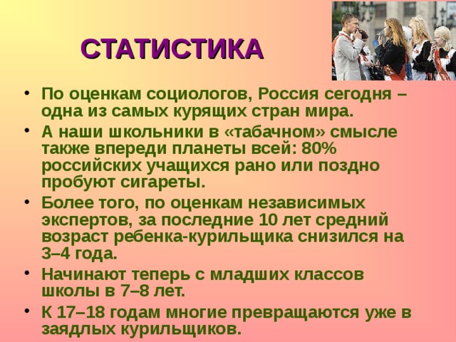 СТАТИСТИКА По оценкам социологов, Россия сегодня – одна из самых курящих стран мира. А наши школьники в «табачном» смысле также впереди планеты всей: 80% российских учащихся рано или поздно пробуют сигареты. Более того, по оценкам независимых экспертов, за последние 10 лет средний возраст ребенка-курильщика снизился на 3–4 года. Начинают теперь с младших классов школы в 7–8 лет. К 17–18 годам многие превращаются уже в заядлых курильщиков.    
