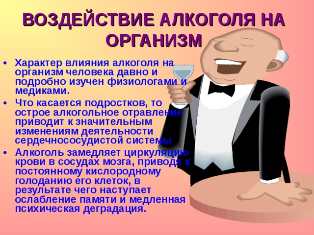 ВОЗДЕЙСТВИЕ АЛКОГОЛЯ НА ОРГАНИЗМ Характер влияния алкоголя на организм человека давно и подробно изучен физиологами и медиками. Что касается подростков, то острое алкогольное отравление приводит к значительным изменениям деятельности сердечнососудистой системы Алкоголь замедляет циркуляцию крови в сосудах мозга, приводя к постоянному кислородному голоданию его клеток, в результате чего наступает ослабление памяти и медленная психическая деградация.  
