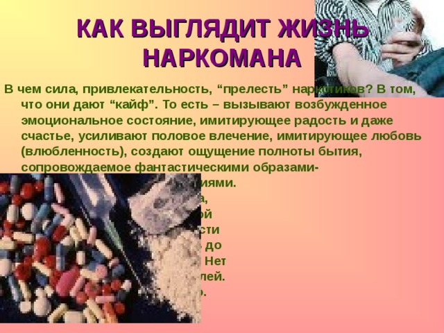 КАК ВЫГЛЯДИТ ЖИЗНЬ НАРКОМАНА В чем сила, привлекательность, “прелесть” наркотиков? В том, что они дают “кайф”. То есть – вызывают возбужденное эмоциональное состояние, имитирующее радость и даже счастье, усиливают половое влечение, имитирующее любовь (влюбленность), создают ощущение полноты бытия, сопровождаемое фантастическими образами-      галлюцинациями.      Исчезает на время тревога,      появляется чувство полной      безопасности и возможности      делать что угодно, вплоть до      самоубийства и убийства. Нет      тормозов. Нет ограничителей.      Но длится все это недолго.   