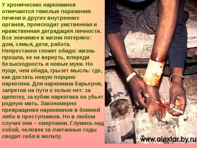 У хронических наркоманов отмечаются тяжелые поражения печени и других внутренних органов, происходит умственная и нравственная деградация личности. Все значимое в жизни потеряно: дом, семья, дети, работа. Непрестанно гложет обида: жизнь прошла, ее не вернуть, впереди безысходность и новые муки. Но пуще, чем обида, грызет мысль: где, как достать новую порцию наркотика. Для наркомана барьеров, запретов на пути к зелью нет: за щепотку, за кубик наркотика он убьет родную мать. Закономерно превращение наркоманов в бомжей либо в преступников. Но в любом случае они – смертники. Глумясь над собой, человек за считанные годы сводит себя в могилу.  