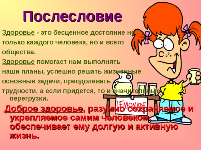Послесловие Здоровье - это бесценное достояние не только каждого человека, но и всего общества. Здоровье помогает нам выполнять наши планы, успешно решать жизненные основные задачи, преодолевать трудности, а если придется, то и значительные перегрузки.  Доброе здоровье , разумно сохраняемое и укрепляемое самим человеком, обеспечивает ему долгую и активную жизнь. 