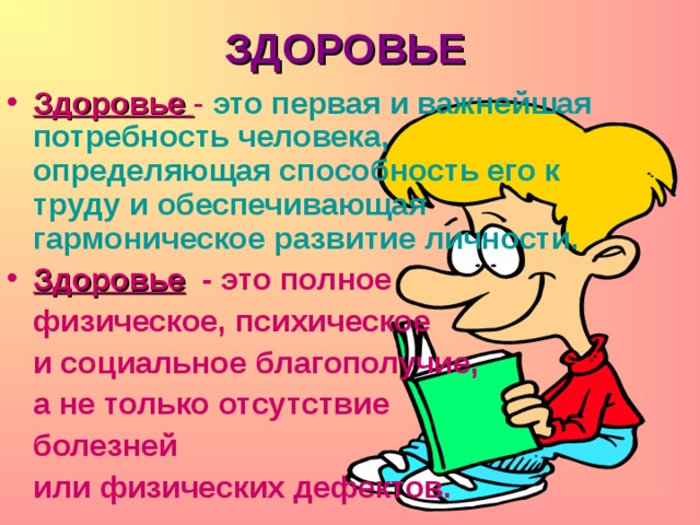 ЗДОРОВЬЕ   Здоровье  - это первая и важнейшая потребность человека, определяющая способность его к труду и обеспечивающая гармоническое развитие личности. Здоровье  - это полное  физическое, психическое   и социальное благополучие,   а не только отсутствие  болезней  или физических дефектов. 