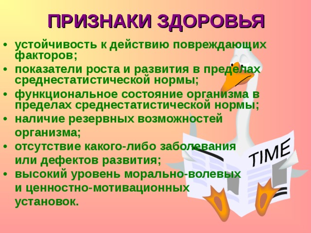 ПРИЗНАКИ ЗДОРОВЬЯ устойчивость к действию повреждающих факторов; показатели роста и развития в пределах среднестатистической нормы; функциональное состояние организма в пределах среднестатистической нормы; наличие резервных возможностей  организма; отсутствие какого-либо заболевания  или дефектов развития; высокий уровень морально-волевых   и ценностно-мотивационных  установок.  