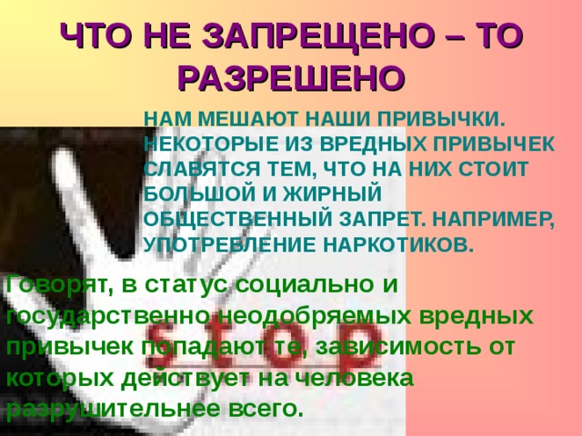 ЧТО НЕ ЗАПРЕЩЕНО – ТО РАЗРЕШЕНО НАМ МЕШАЮТ НАШИ ПРИВЫЧКИ. НЕКОТОРЫЕ ИЗ ВРЕДНЫХ ПРИВЫЧЕК СЛАВЯТСЯ ТЕМ, ЧТО НА НИХ СТОИТ БОЛЬШОЙ И ЖИРНЫЙ ОБЩЕСТВЕННЫЙ ЗАПРЕТ. НАПРИМЕР, УПОТРЕБЛЕНИЕ НАРКОТИКОВ. Говорят, в статус социально и государственно неодобряемых вредных привычек попадают те, зависимость от которых действует на человека разрушительнее всего. 