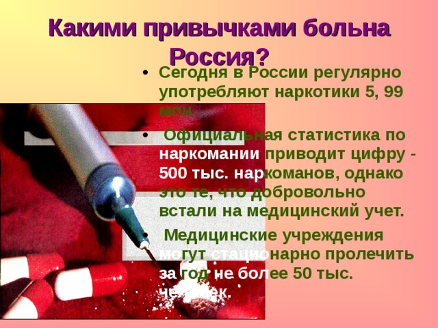 Какими привычками больна Россия? Сегодня в России регулярно употребляют наркотики 5, 99 млн.  Официальная статистика по  наркомании  приводит цифру - 500 тыс.  нар команов, однако это те, что добровольно встали на  медицинский учет.  Медицинские учреждения мо гут стацио нарно пролечить за год не бол ее 50 тыс. человек. 