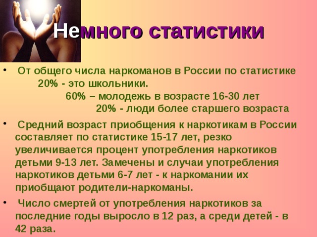 Не много статистики  От общего числа наркоманов в России по статистике     20% - это школьники.                    60% – молодежь в возрасте 16-30 лет                   20% - люди более старшего возраста  Средний возраст приобщения к наркотикам в России составляет по статистике 15-17 лет, резко увеличивается процент употребления наркотиков детьми 9-13 лет. Замечены и случаи употребления наркотиков детьми 6-7 лет - к наркомании их приобщают родители-наркоманы.  Число смертей от употребления наркотиков за последние годы выросло в 12 раз, а среди детей - в 42 раза. 