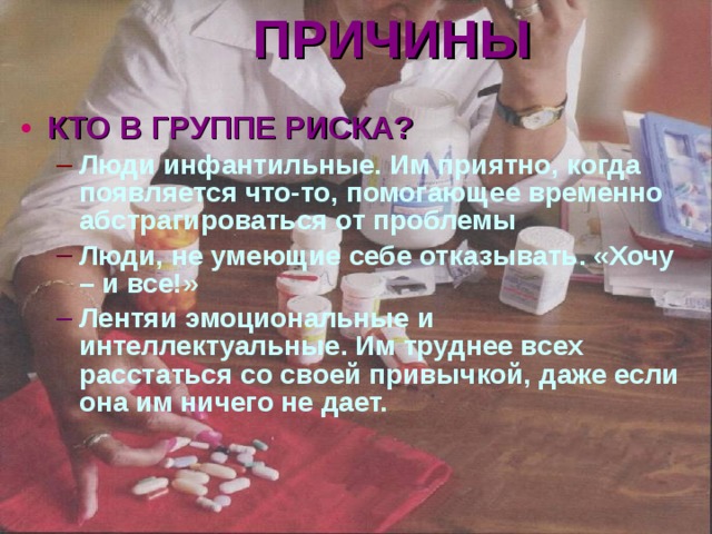 ПРИЧИНЫ  КТО В ГРУППЕ РИСКА? Люди инфантильные. Им приятно, когда появляется что-то, помогающее временно абстрагироваться от проблемы Люди инфантильные. Им приятно, когда появляется что-то, помогающее временно абстрагироваться от проблемы Люди, не умеющие себе отказывать. «Хочу – и все!» Люди, не умеющие себе отказывать. «Хочу – и все!» Лентяи эмоциональные и интеллектуальные. Им труднее всех расстаться со своей привычкой, даже если она им ничего не дает. Лентяи эмоциональные и интеллектуальные. Им труднее всех расстаться со своей привычкой, даже если она им ничего не дает. 