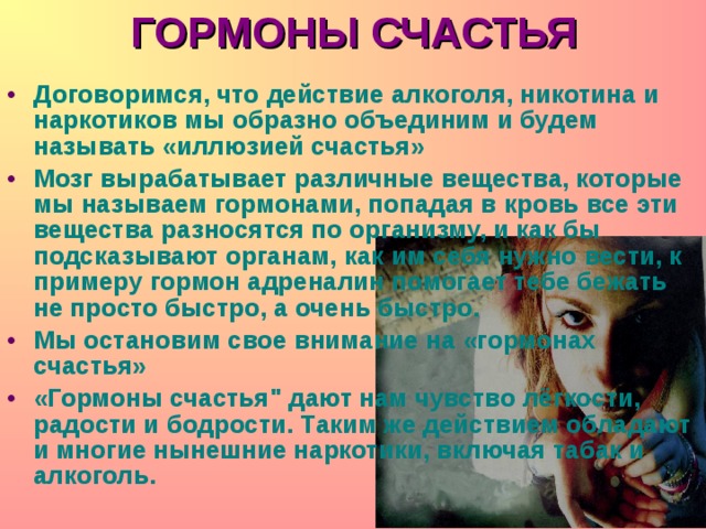 ГОРМОНЫ СЧАСТЬЯ Договоримся, что действие алкоголя, никотина и наркотиков мы образно объединим и будем называть « иллюзией счастья » Мозг вырабатывает различные вещества, которые мы называем гормонами, попадая в кровь все эти вещества разносятся по организму, и как бы подсказывают органам, как им себя нужно вести, к примеру гормон адреналин помогает тебе бежать не просто быстро, а очень быстро. Мы остановим свое внимание на « гормонах счастья » «Гормоны счастья