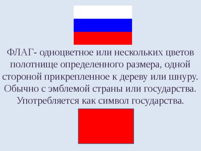 ФЛАГ- одноцветное или нескольких цветов полотнище определенного размера, одной стороной прикрепленное к дереву или шнуру. Обычно с эмблемой страны или государства. Употребляется как символ государства. 