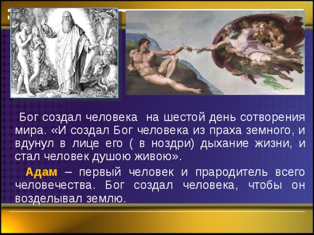  Бог создал человека на шестой день сотворения мира. «И создал Бог человека из праха земного, и вдунул в лице его ( в ноздри) дыхание жизни, и стал человек душою живою».  Адам – первый человек и прародитель всего человечества. Бог создал человека, чтобы он возделывал землю. 