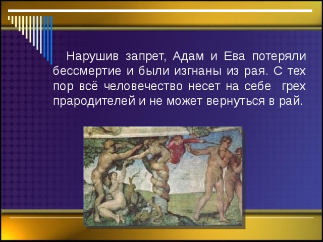  Нарушив запрет, Адам и Ева потеряли бессмертие и были изгнаны из рая. С тех пор всё человечество несет на себе грех прародителей и не может вернуться в рай. 
