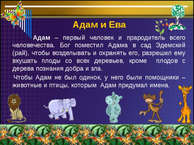  Адам  и Ева  Адам – первый человек и прародитель всего человечества. Бог поместил Адама в сад Эдемский (рай), чтобы возделывать и охранять его, разрешил ему вкушать плоды со всех деревьев, кроме плодов с дерева познания добра и зла.  Чтобы Адам не был одинок, у него были помощники – животные и птицы, которым Адам придумал имена. 