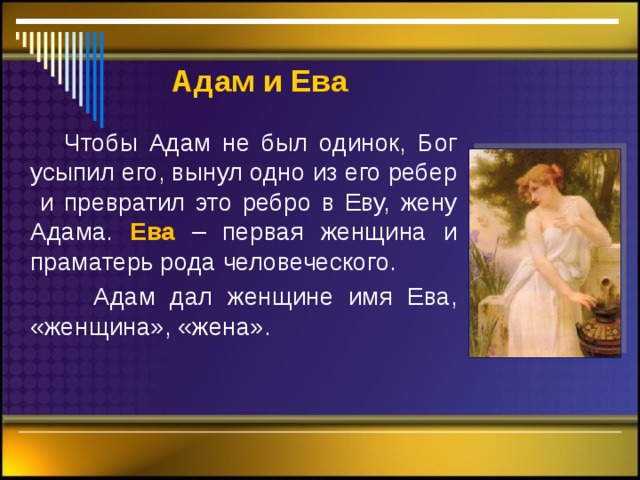  Адам  и Ева  Чтобы Адам не был одинок, Бог усыпил его, вынул одно из его ребер и превратил это ребро в Еву, жену Адама. Ева – первая женщина и праматерь рода человеческого.  Адам дал женщине имя Ева, «женщина», «жена». 