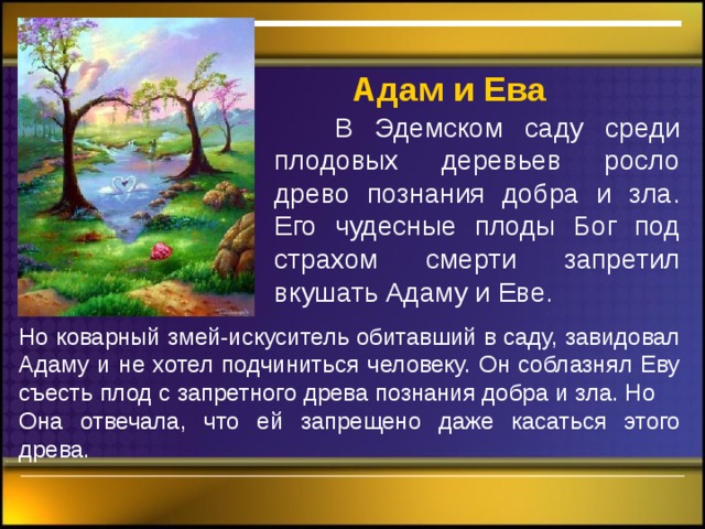  Адам  и Ева  В Эдемском саду среди плодовых деревьев росло древо познания добра и зла. Его чудесные плоды Бог под страхом смерти запретил вкушать Адаму и Еве. Но коварный змей-искуситель обитавший в саду, завидовал Адаму и не хотел подчиниться человеку. Он соблазнял Еву съесть плод с запретного древа познания добра и зла. Но Она отвечала, что ей запрещено даже касаться этого древа. 