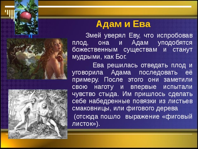 Адам  и Ева  Змей уверял Еву, что испробовав плод, она и Адам уподобятся божественным существам и станут мудрыми, как Бог.  Ева решилась отведать плод и уговорила Адама последовать её примеру. После этого они заметили свою наготу и впервые испытали чувство стыда. Им пришлось сделать себе набедренные повязки из листьев смаковницы, или фигового дерева  (отсюда пошло выражение «фиговый листок»). 
