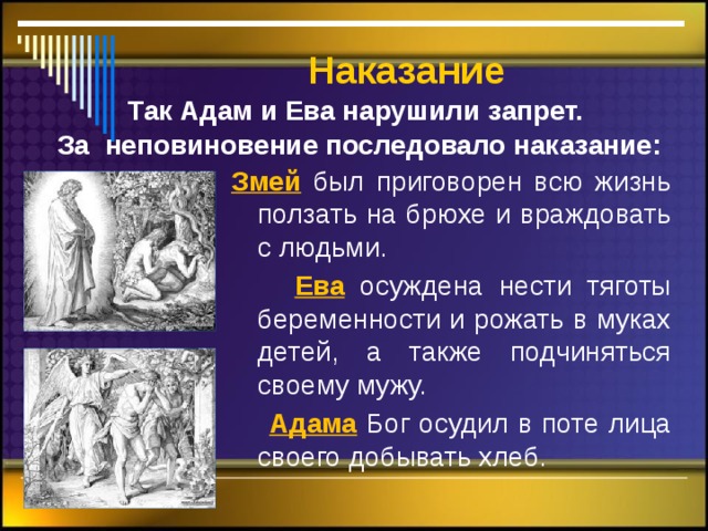  Наказание Так Адам и Ева нарушили запрет. За неповиновение последовало наказание: Змей  был приговорен всю жизнь ползать на брюхе и враждовать с людьми.  Ева  осуждена нести тяготы беременности и рожать в муках детей, а также подчиняться своему мужу.  Адама Бог осудил в поте лица своего добывать хлеб.  