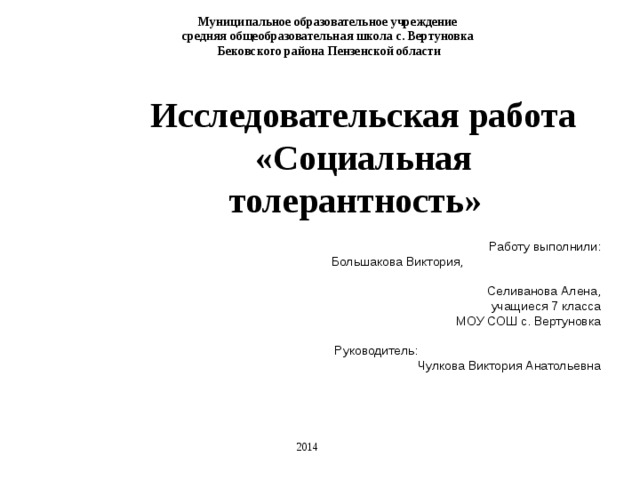 Муниципальное образовательное учреждение средняя общеобразовательная школа с. Вертуновка  Бековского района Пензенской области Исследовательская работа «Социальная толерантность»  Работу выполнили: Большакова Виктория, Селиванова Алена, учащиеся 7 класса МОУ СОШ с. Вертуновка Руководитель: Чулкова Виктория Анатольевна 2014 