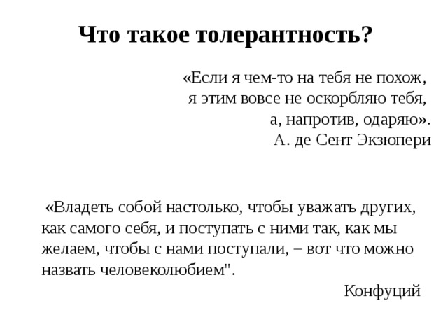 Что такое толерантность? «Если я чем-то на тебя не похож, я этим вовсе не оскорбляю тебя, а, напротив, одаряю». А. де Сент Экзюпери   «Владеть собой настолько, чтобы уважать других, как самого себя, и поступать с ними так, как мы желаем, чтобы с нами поступали, – вот что можно назвать человеколюбием