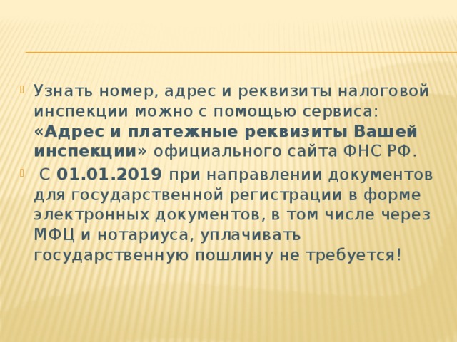 Узнать номер, адрес и реквизиты налоговой инспекции можно с помощью сервиса:   «Адрес и платежные реквизиты Вашей инспекции» официального сайта ФНС РФ.   С 01.01.2019 при направлении документов для государственной регистрации в форме электронных документов, в том числе через МФЦ и нотариуса, уплачивать государственную пошлину не требуется! 