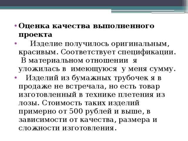 Оценка качества выполненного проекта  Изделие получилось оригинальным, красивым. Соответствует спецификации. В материальном отношении я уложилась в имеющуюся у меня сумму.  Изделий из бумажных трубочек я в продаже не встречала, но есть товар изготовленный в технике плетения из лозы. Стоимость таких изделий примерно от 500 рублей и выше, в зависимости от качества, размера и сложности изготовления. 