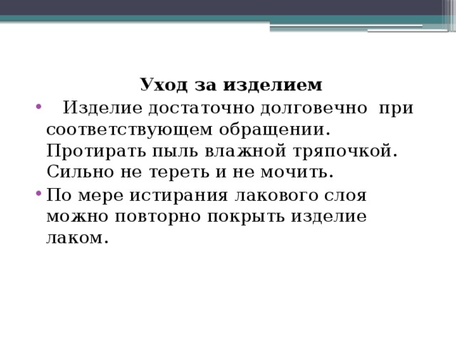 Уход за изделием  Изделие достаточно долговечно при соответствующем обращении. Протирать пыль влажной тряпочкой. Сильно не тереть и не мочить. По мере истирания лакового слоя можно повторно покрыть изделие лаком. 