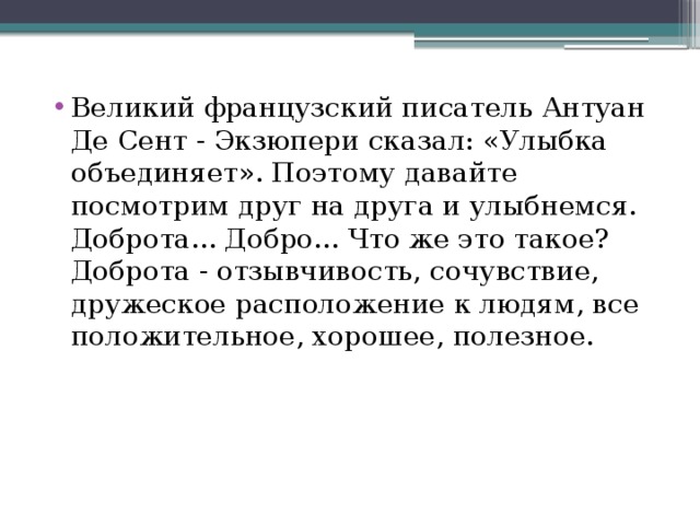 Великий французский писатель Антуан Де Сент - Экзюпери сказал: «Улыбка объединяет». Поэтому давайте посмотрим друг на друга и улыбнемся. Доброта... Добро... Что же это такое? Доброта - отзывчивость, сочувствие, дружеское расположение к людям, все положительное, хорошее, полезное. 