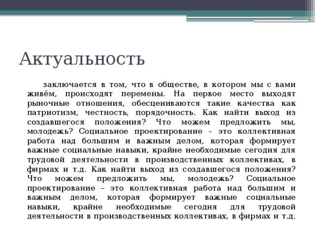Актуальность    заключается в том, что в обществе, в котором мы с вами живём, происходят перемены. На первое место выходят рыночные отношения, обесцениваются такие качества как патриотизм, честность, порядочность. Как найти выход из создавшегося положения? Что можем предложить мы, молодежь? Социальное проектирование – это коллективная работа над большим и важным делом, которая формирует важные социальные навыки, крайне необходимые сегодня для трудовой деятельности в производственных коллективах, в фирмах и т.д. Как найти выход из создавшегося положения? Что можем предложить мы, молодежь? Социальное проектирование – это коллективная работа над большим и важным делом, которая формирует важные социальные навыки, крайне необходимые сегодня для трудовой деятельности в производственных коллективах, в фирмах и т.д. 