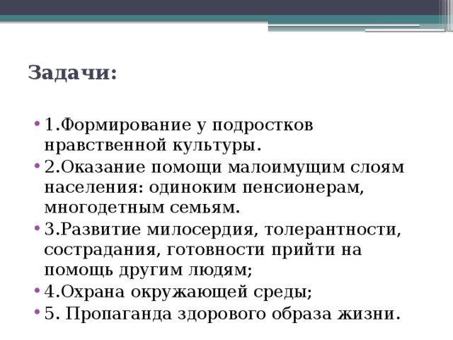 Задачи:   1.Формирование у подростков нравственной культуры. 2.Оказание помощи малоимущим слоям населения: одиноким пенсионерам, многодетным семьям. 3.Развитие милосердия, толерантности, сострадания, готовности прийти на помощь другим людям; 4.Охрана окружающей среды; 5. Пропаганда здорового образа жизни. 