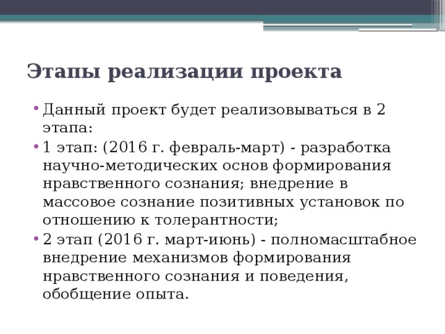 Этапы реализации проекта   Данный проект будет реализовываться в 2 этапа: 1 этап: (2016 г. февраль-март) - разработка научно-методических основ формирования нравственного сознания; внедрение в массовое сознание позитивных установок по отношению к толерантности; 2 этап (2016 г. март-июнь) - полномасштабное внедрение механизмов формирования нравственного сознания и поведения, обобщение опыта. 