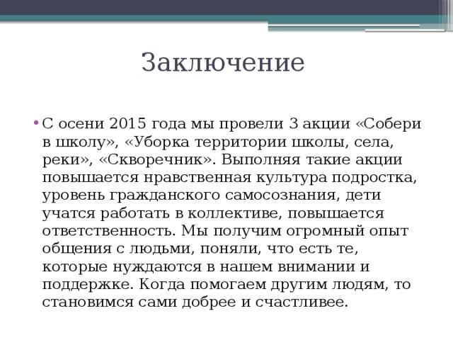 Заключение С осени 2015 года мы провели 3 акции «Собери в школу», «Уборка территории школы, села, реки», «Скворечник». Выполняя такие акции повышается нравственная культура подростка, уровень гражданского самосознания, дети учатся работать в коллективе, повышается ответственность. Мы получим огромный опыт общения с людьми, поняли, что есть те, которые нуждаются в нашем внимании и поддержке. Когда помогаем другим людям, то становимся сами добрее и счастливее. 