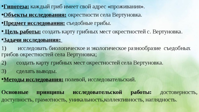   Гипотеза: каждый гриб имеет свой адрес «проживания». Объекты исследования: окрестности села Вертуновка. Предмет исследования: съедобные грибы.  Цель работы: создать карту грибных мест окрестностей с. Вертуновка. Задачи исследования: 1)  исследовать биологическое и экологическое разнообразие съедобных грибов окрестностей села Вертуновка; 2)  создать карту грибных мест окрестностей села Вертуновка. 3)  сделать выводы. Методы исследования: полевой, исследовательский.  Основные принципы исследовательской работы: достоверность, доступность, грамотность, уникальность,коллективность, наглядность.    