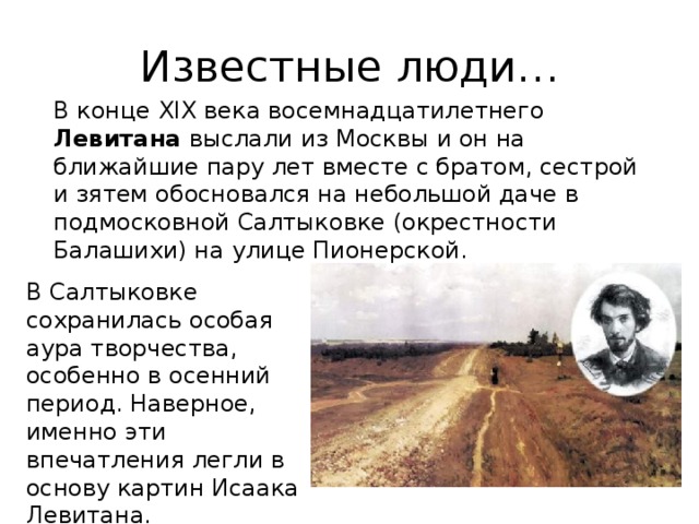 Известные люди… В конце XIX века в осемнадцатилетнего Левитана выслали из Москвы и он на ближайшие пару лет вместе с братом, сестрой и зятем обосновался на небольшой даче в подмосковной Салтыковке (окрестности Балашихи) на улице Пионерской. В Салтыковке сохранилась особая аура творчества, особенно в осенний период. Наверное, именно эти впечатления легли в основу картин Исаака Левитана. 