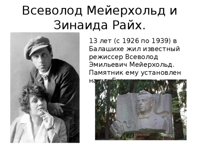 Всеволод Мейерхольд и  Зинаида Райх.   13 лет (с 1926 по 1939) в Балашихе жил известный режиссер Всеволод Эмильевич Мейерхольд. Памятник ему установлен на ул. Есенина. 