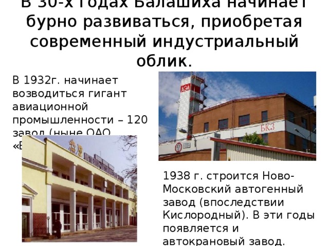 В 30-х годах Балашиха начинает бурно развиваться, приобретая современный индустриальный облик. В 1932г. начинает возводиться гигант авиационной промышленности – 120 завод (ныне ОАО «БЛМЗ»). 1938 г. строится Ново-Московский автогенный завод (впоследствии Кислородный). В эти годы появляется и автокрановый завод. 