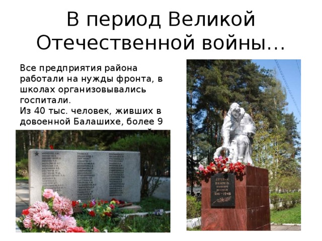 В период Великой Отечественной войны… Все предприятия района работали на нужды фронта, в школах организовывались госпитали. Из 40 тыс. человек, живших в довоенной Балашихе, более 9 тысяч не вернулось с полей сражений…. 